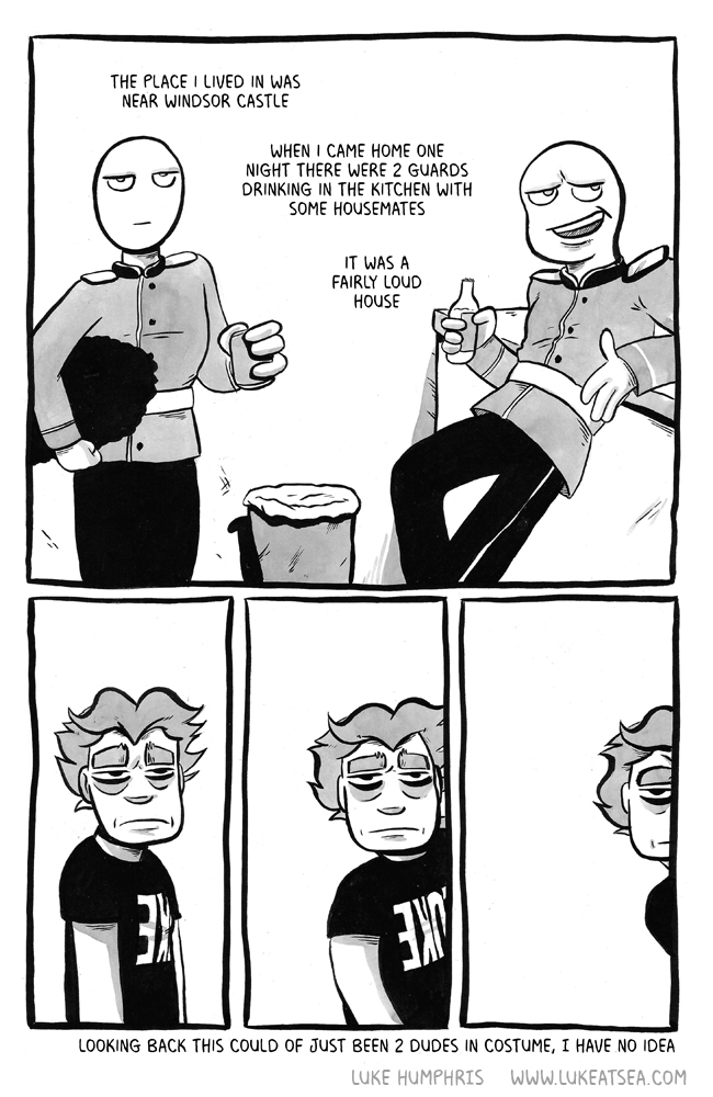 The place I lived in was near Windsor Castle / When I came home one night there were 2 guards drinking in the kitchen with some housemates / It was a fairly loud house / [Luke, appearing half asleep, stares blankly at the guards] / [Luke continues blankly staring as he begins to walk away] / [Luke continues blankly staring as he walks out of sight]