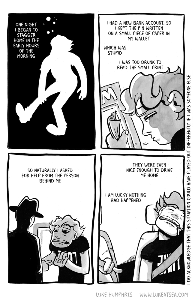 One night I began to stagger home in the early hours of the morning / I had a new bank account, so I kept the PIN written on a small piece of paper in my wallet / Which was stupid / I was too drunk to read the small print / So naturally I asked for help from the person behind me / The were even nice enough to drive me home / I am lucky nothing bad happened