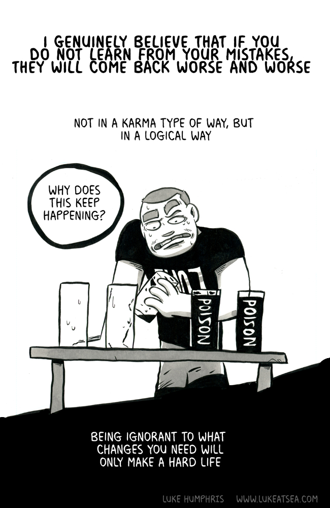 I genuinely believe that if you do not learn from your mistakes, they will come back worse and worse / Not in a karma type of way, but in a logical way / [Luke holds an near-empty glass; to his left are two already-finished glasses; to his right are two still-full glasses marked "poison"] / "Why does this keep happening?" / Being ignorant to what changes you need will only make a hard life